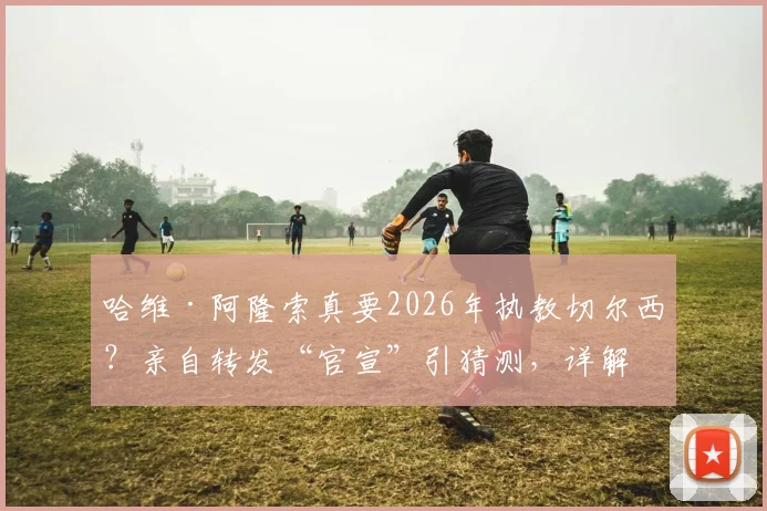 哈维·阿隆索真要2026年执教切尔西?亲自转发“官宣”引猜测,详解其未来执教可能性