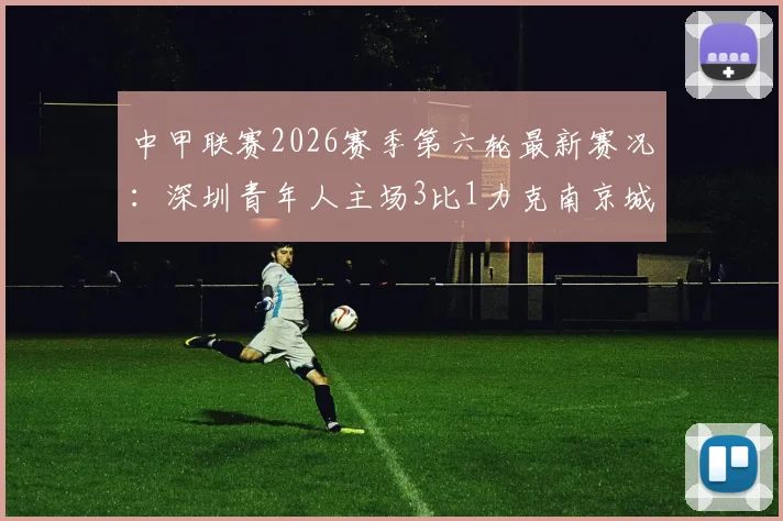 中甲联赛2026赛季第六轮最新赛况：深圳青年人主场3比1力克南京城市，外援加里塔独中两元