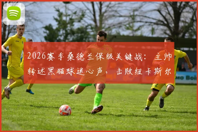 2026赛季桑德兰保级关键战:主帅转述黑猫球迷心声,击败纽卡斯尔比什么都重要