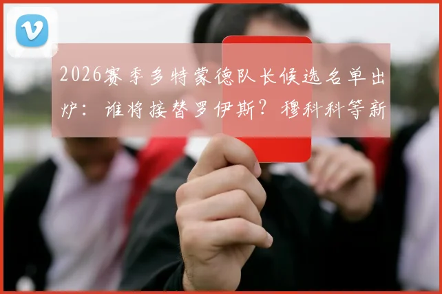 2026赛季多特蒙德队长候选名单出炉：谁将接替罗伊斯？穆科科等新星潜力分析
