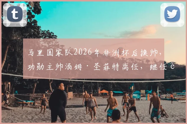 马里国家队2026年非洲杯后换帅，功勋主帅汤姆·圣菲特离任，继任者将面临哪些挑战？