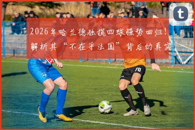 2026年哈兰德独揽四球强势回归！解析其“不在乎法国”背后的真实心态与进球技术