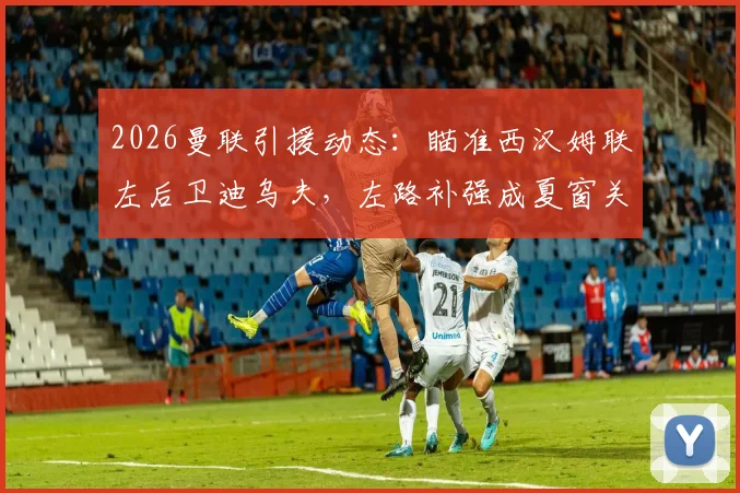 2026曼联引援动态:瞄准西汉姆联左后卫迪乌夫,左路补强成夏窗关键目标