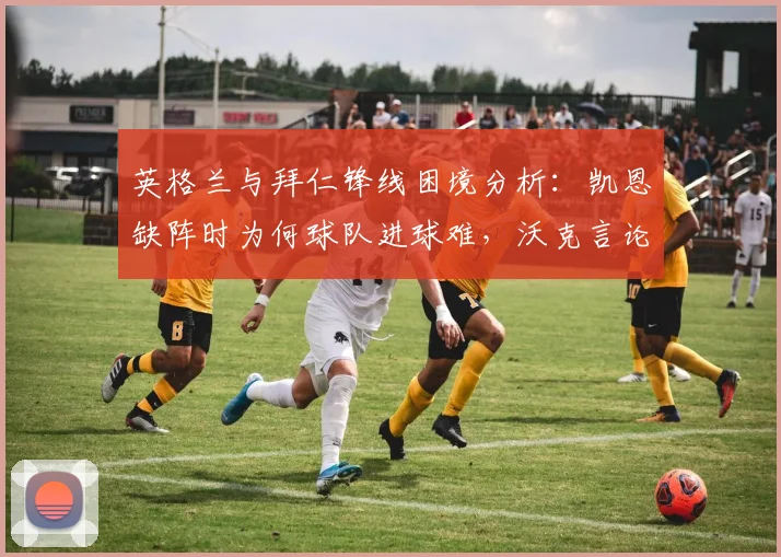 英格兰与拜仁锋线困境分析：凯恩缺阵时为何球队进球难，沃克言论揭示核心问题