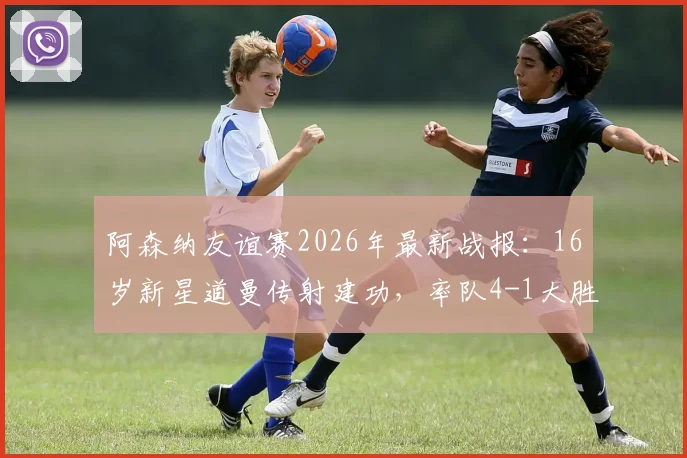 阿森纳友谊赛2026年最新战报:16岁新星道曼传射建功,率队4-1大胜赫罗纳