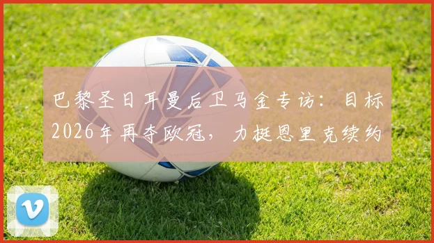巴黎圣日耳曼后卫马金专访:目标2026年再夺欧冠,力挺恩里克续约留任的关键原因解读