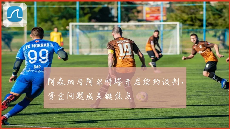 阿森纳与阿尔特塔开启续约谈判，资金问题成关键焦点