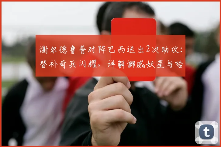 谢尔德鲁普对阵巴西送出2次助攻：替补奇兵闪耀，详解挪威妖星与哈兰德的锋线新化学