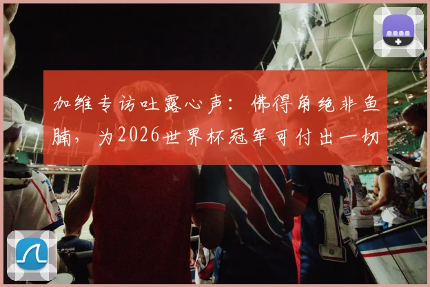 加维专访吐露心声：佛得角绝非鱼腩，为2026世界杯冠军可付出一切