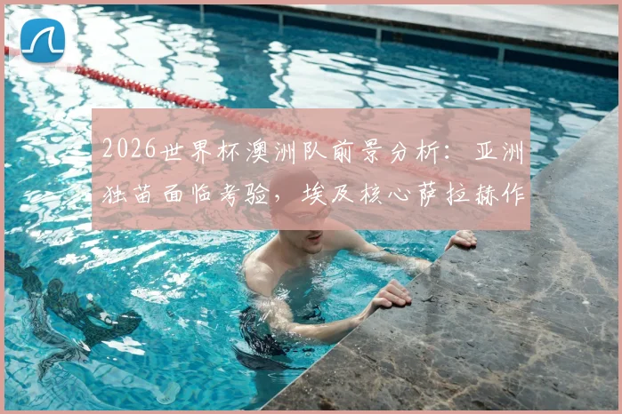 2026世界杯澳洲队前景分析:亚洲独苗面临考验,埃及核心萨拉赫作用几何?