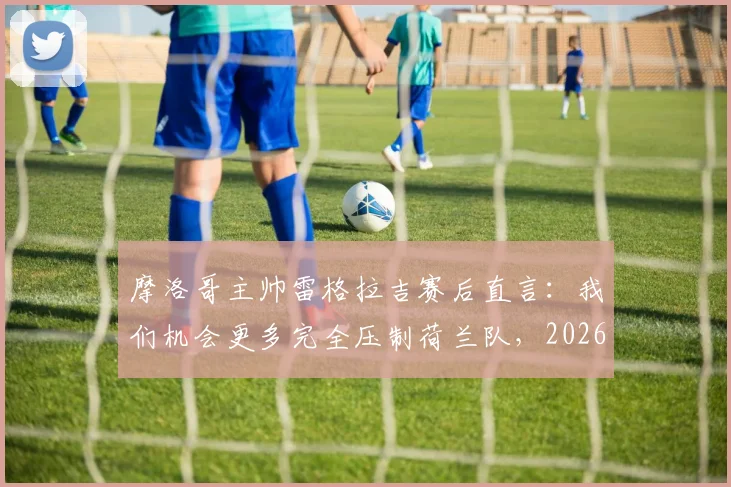 摩洛哥主帅雷格拉吉赛后直言:我们机会更多完全压制荷兰队,2026世界杯晋级实至名归