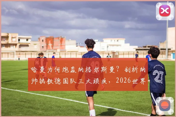 哈曼为何炮轰纳格尔斯曼?剖析纳帅执教德国队三大顽疾,2026世界杯前景堪忧
