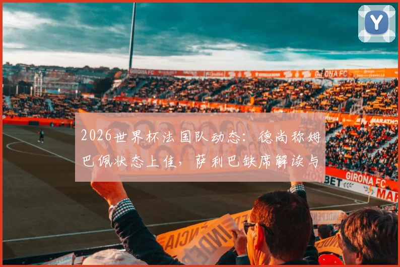 2026世界杯法国队动态:德尚称姆巴佩状态上佳,萨利巴缺席解读与后防人选前瞻