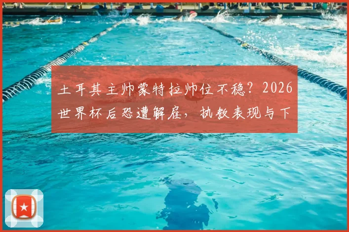 土耳其主帅蒙特拉帅位不稳？2026世界杯后恐遭解雇，执教表现与下课原因深度分析