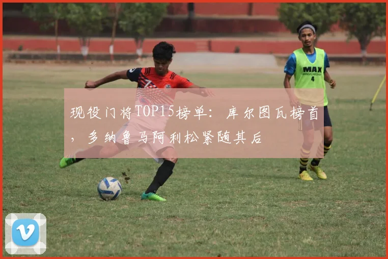 现役门将TOP15榜单:库尔图瓦榜首,多纳鲁马阿利松紧随其后