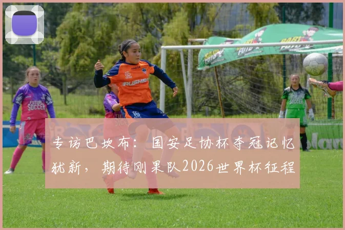 专访巴坎布:国安足协杯夺冠记忆犹新,期待刚果队2026世界杯征程,回顾中超生涯与未来展望