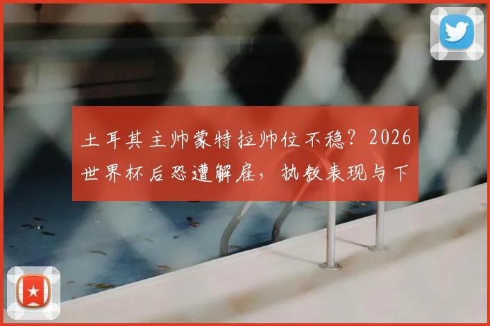 土耳其主帅蒙特拉帅位不稳？2026世界杯后恐遭解雇，执教表现与下课原因深度分析