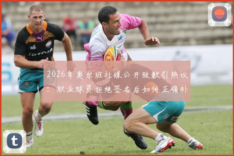 2026年奥尔班社媒公开致歉引热议：职业球员拒绝签名后如何正确补救，球迷应对指南与行业反思