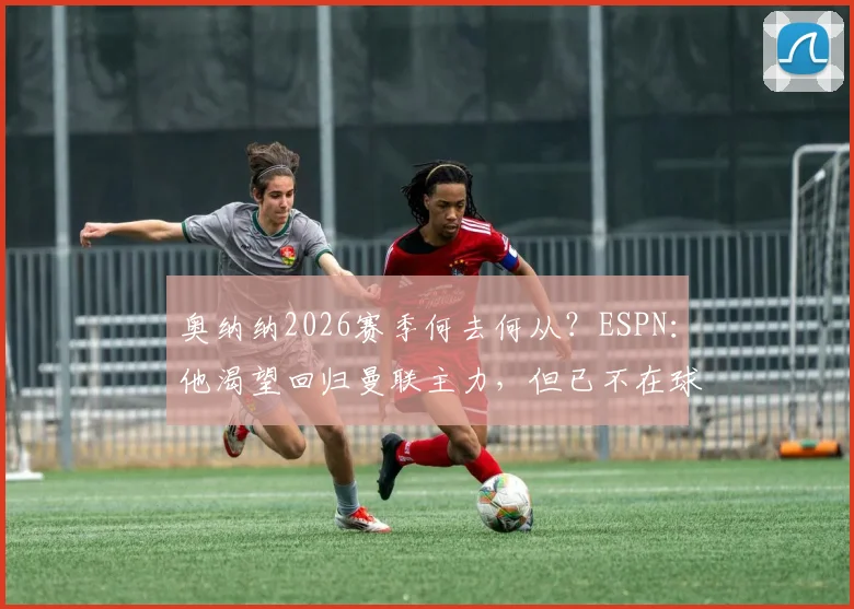 奥纳纳2026赛季何去何从？ESPN：他渴望回归曼联主力，但已不在球队计划中