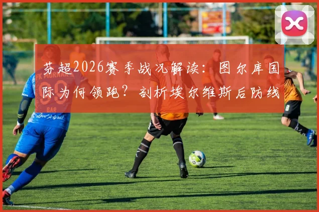 芬超2026赛季战况解读：图尔库国际为何领跑？剖析埃尔维斯后防线隐患与主场购票指南