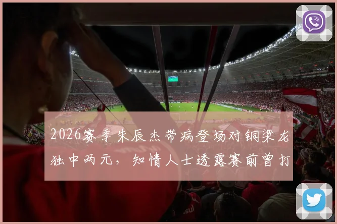 2026赛季朱辰杰带病登场对铜梁龙独中两元,知情人士透露赛前曾打点滴退烧
