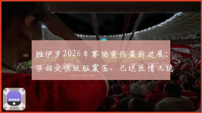 雅伊罗2026年赛场重伤最新进展:颈部受伤致脑震荡,已送医情况稳定,现场担架抬离画面引关注