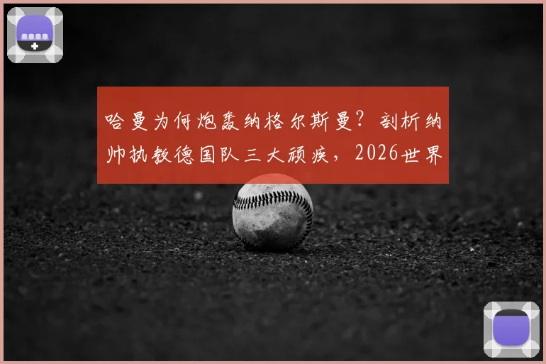 哈曼为何炮轰纳格尔斯曼？剖析纳帅执教德国队三大顽疾，2026世界杯前景堪忧