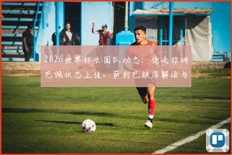 2026世界杯法国队动态：德尚称姆巴佩状态上佳，萨利巴缺席解读与后防人选前瞻