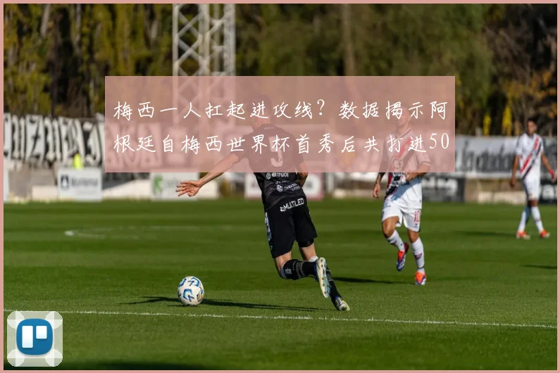梅西一人扛起进攻线?数据揭示阿根廷自梅西世界杯首秀后共打进50球,他直接参与其中52%!