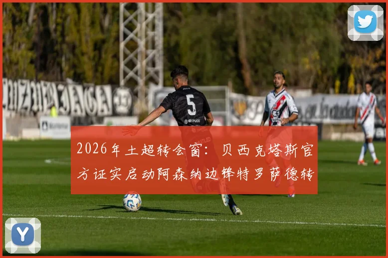 2026年土超转会窗：贝西克塔斯官方证实启动阿森纳边锋特罗萨德转会谈判，最新进展与潜在交易细节一览