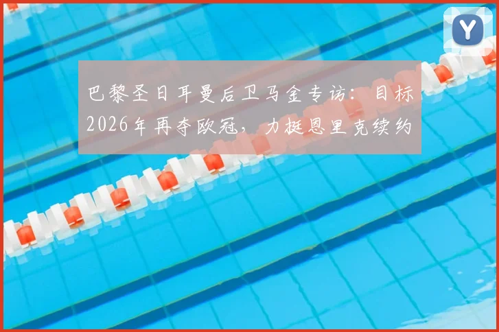 巴黎圣日耳曼后卫马金专访：目标2026年再夺欧冠，力挺恩里克续约留任的关键原因解读