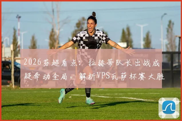 2026芬超看点:拉赫蒂队长出战成疑牵动全局,解析VPS瓦萨杯赛大胜后的真实战力