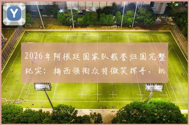 2026年阿根廷国家队载誉归国完整纪实:梅西领衔众将微笑挥手,机场内外数万球迷热情接机引发轰动