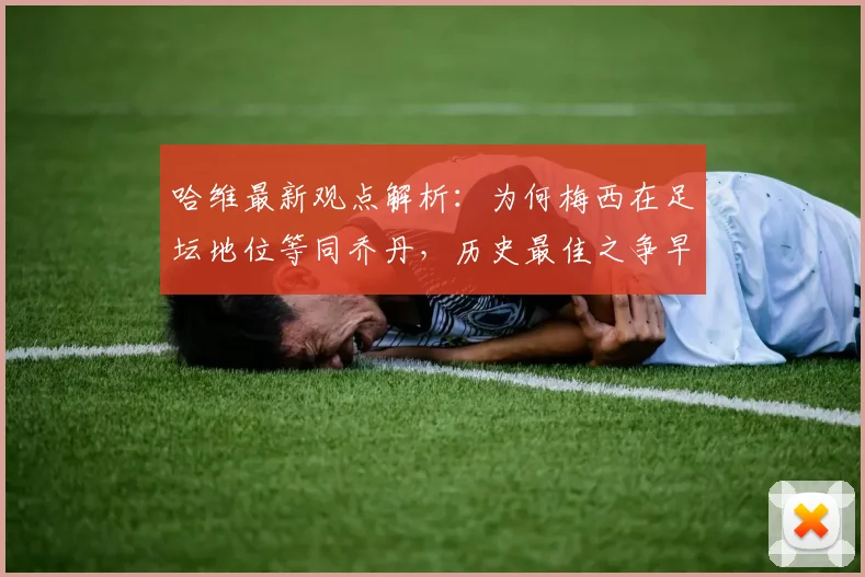 哈维最新观点解析：为何梅西在足坛地位等同乔丹，历史最佳之争早有定论？