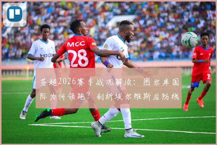 芬超2026赛季战况解读:图尔库国际为何领跑?剖析埃尔维斯后防线隐患与主场购票指南