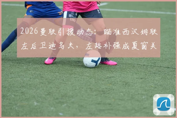 2026曼联引援动态：瞄准西汉姆联左后卫迪乌夫，左路补强成夏窗关键目标