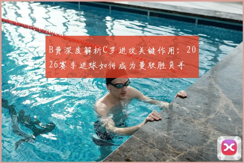 B费深度解析C罗进攻关键作用:2026赛季进球如何成为曼联胜负手