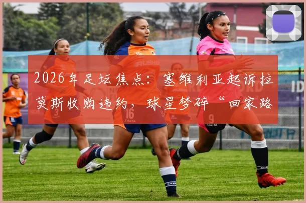 2026年足坛焦点:塞维利亚起诉拉莫斯收购违约,球星梦碎“回家路”背后的法律与商业困局
