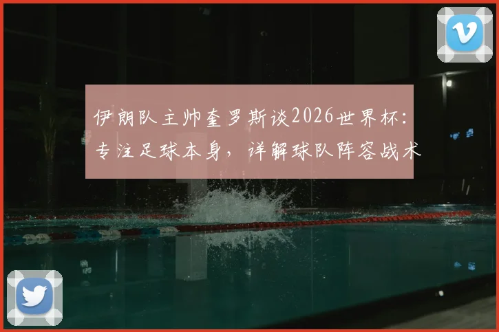伊朗队主帅奎罗斯谈2026世界杯：专注足球本身，详解球队阵容战术与出线前景