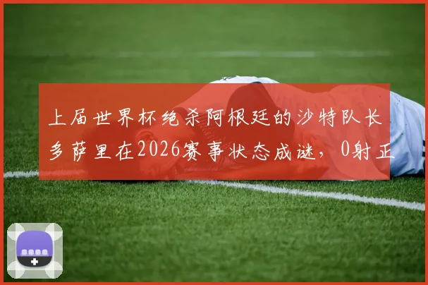 上届世界杯绝杀阿根廷的沙特队长多萨里在2026赛事状态成谜，0射正背后是年龄还是战术原因？