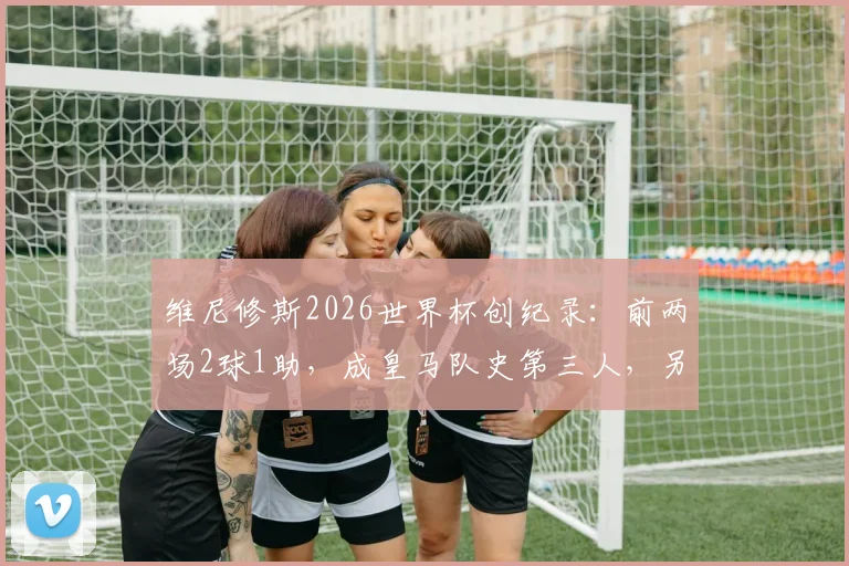 维尼修斯2026世界杯创纪录：前两场2球1助，成皇马队史第三人，另两位传奇是谁？数据深度解读