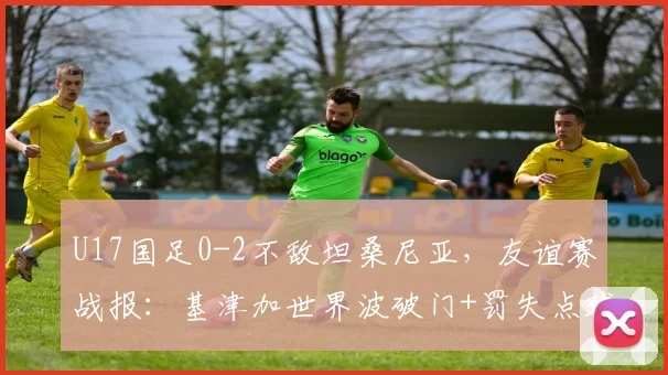 U17国足0-2不敌坦桑尼亚，友谊赛战报：基津加世界波破门+罚失点球，失利暴露哪些问题？