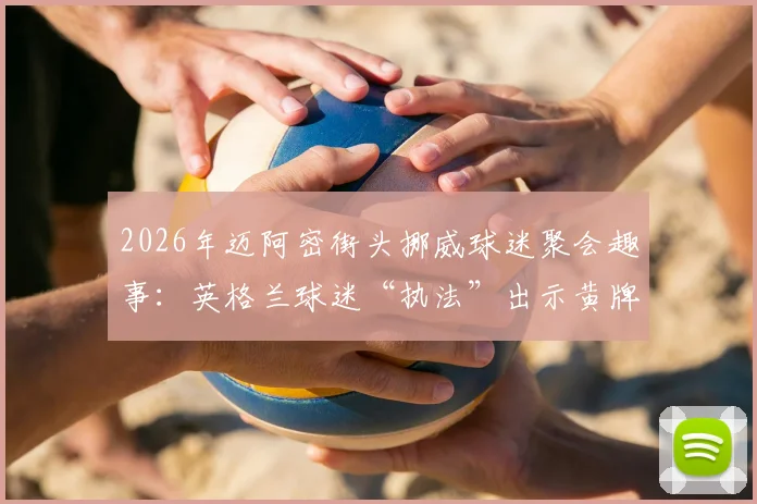 2026年迈阿密街头挪威球迷聚会趣事:英格兰球迷“执法”出示黄牌,盘点海外足球迷文化冲突与互动