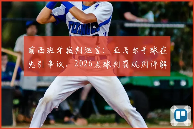 前西班牙裁判坦言：亚马尔手球在先引争议，2026点球判罚规则详解与视频分析