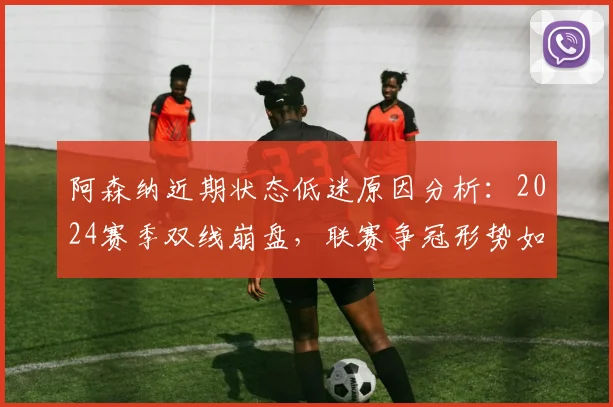 阿森纳近期状态低迷原因分析：2024赛季双线崩盘，联赛争冠形势如何演变