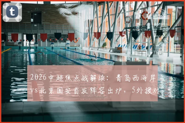2026中超焦点战解读:青岛西海岸vs北京国安首发阵容出炉,5外援对拼4外援,张稀哲领衔中场,张玉宁缺席影响几何