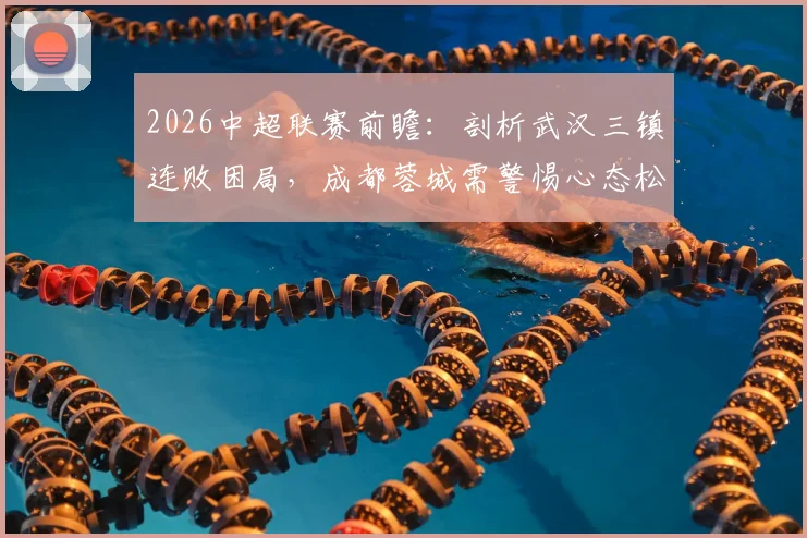 2026中超联赛前瞻:剖析武汉三镇连败困局,成都蓉城需警惕心态松懈致翻车