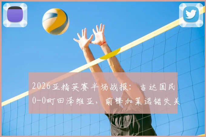 2026亚精英赛半场战报：吉达国民0-0町田泽维亚，前锋加莱诺错失关键单刀机会全记录