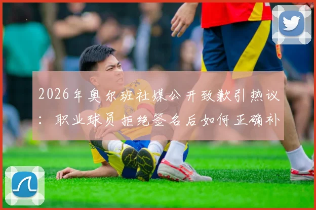2026年奥尔班社媒公开致歉引热议:职业球员拒绝签名后如何正确补救,球迷应对指南与行业反思