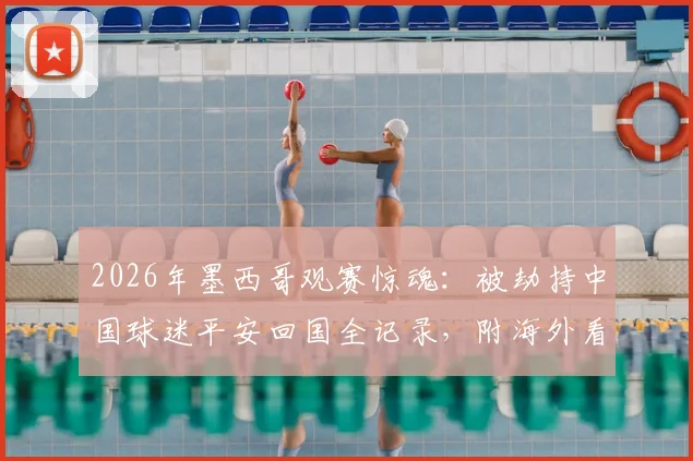 2026年墨西哥观赛惊魂:被劫持中国球迷平安回国全记录,附海外看球安全必备指南